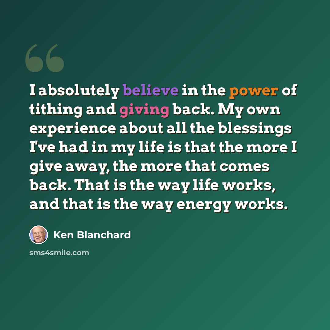 “I absolutely believe in the power of tithing and giving back. My own experience about all the blessings I've had in my life is that the more I give away, the more that comes back. That is the way life works, and that is the way energy works.” quote by Ken Blanchard