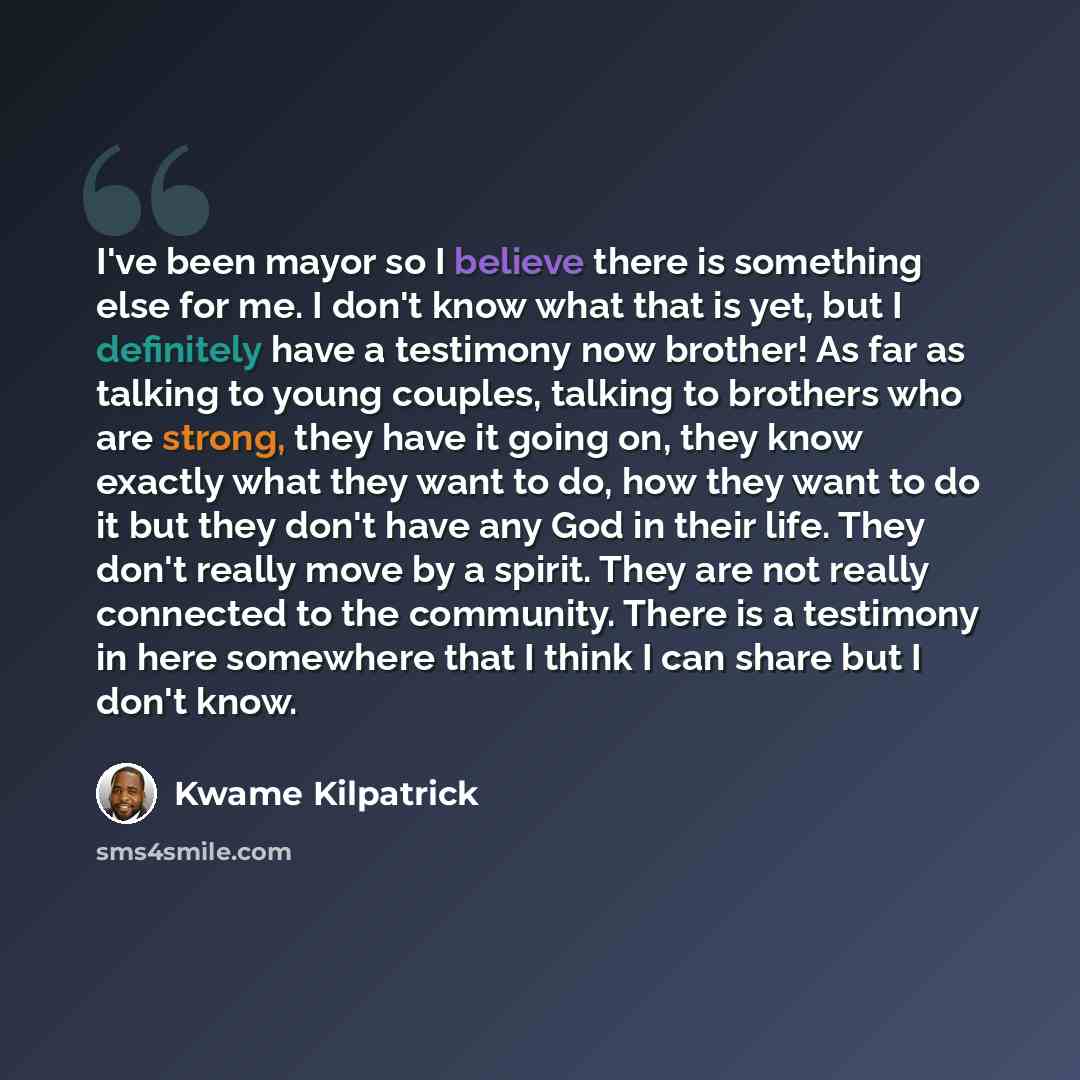 “I've been mayor so I believe there is something else for me. I don't know what that is yet, but I definitely have a testimony now brother! As far as talking to young couples, talking to brothers who are strong, they have it going on, they know exactly what they want to do, how they want to do it…” quote by Kwame Kilpatrick
