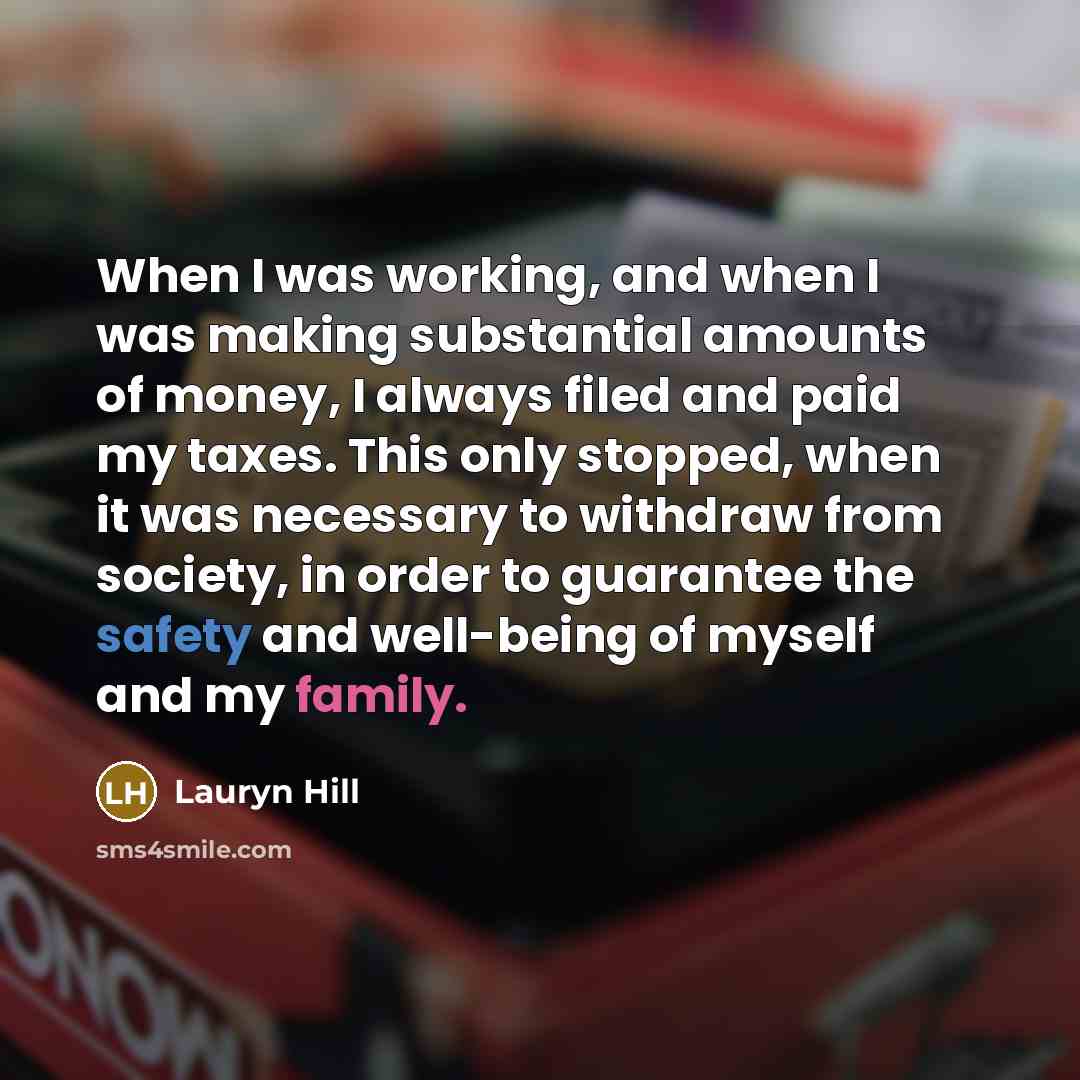 “When I was working, and when I was making substantial amounts of money, I always filed and paid my taxes. This only stopped, when it was necessary to withdraw from society, in order to guarantee the safety and well-being of myself and my family.” quote by Lauryn Hill