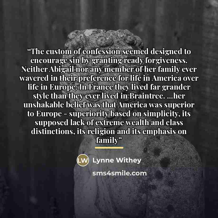 “The custom of confession seemed designed to encourage sin by granting ready forgiveness. Neither Abigail nor any member of her family ever wavered in their preference for life in America over life in Europe. In France they lived far grander style than they ever lived in Braintree. ...her…” quote by Lynne Withey
