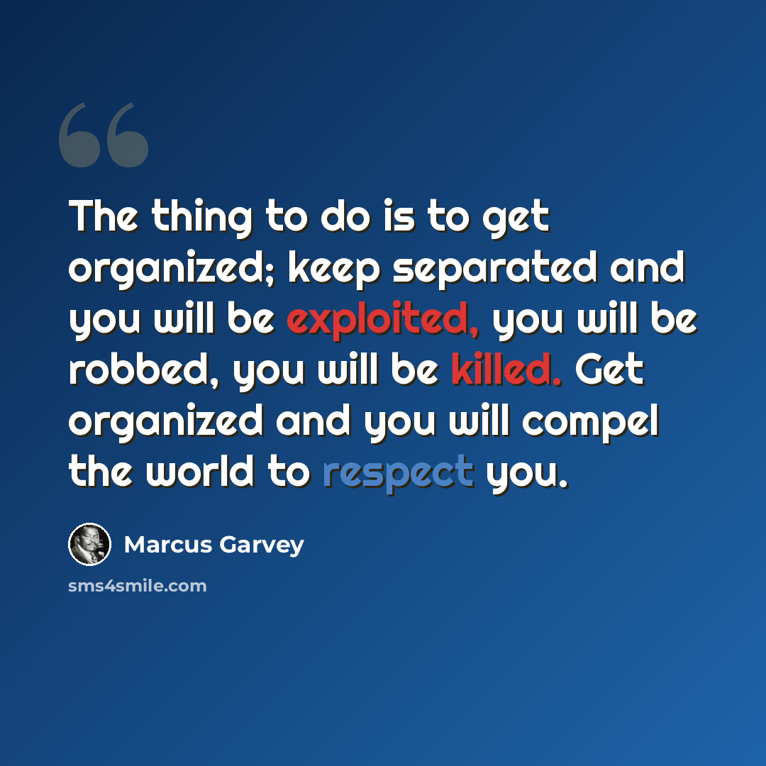 “The thing to do is to get organized; keep separated and you will be exploited, you will be robbed, you will be killed. Get organized and you will compel the world to respect you.” quote by Marcus Garvey