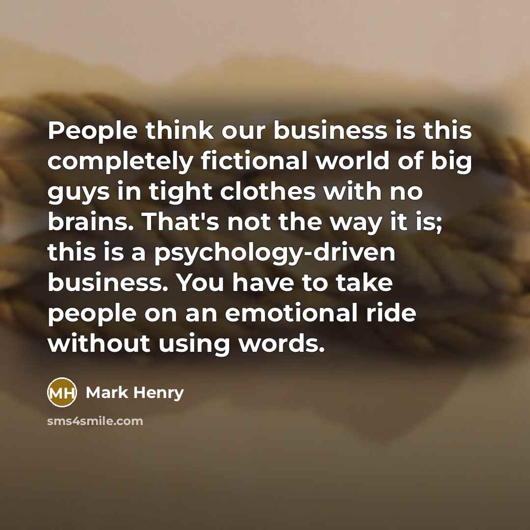 “People think our business is this completely fictional world of big guys in tight clothes with no brains. That's not the way it is; this is a psychology-driven business. You have to take people on an emotional ride without using words.” quote by Mark Henry
