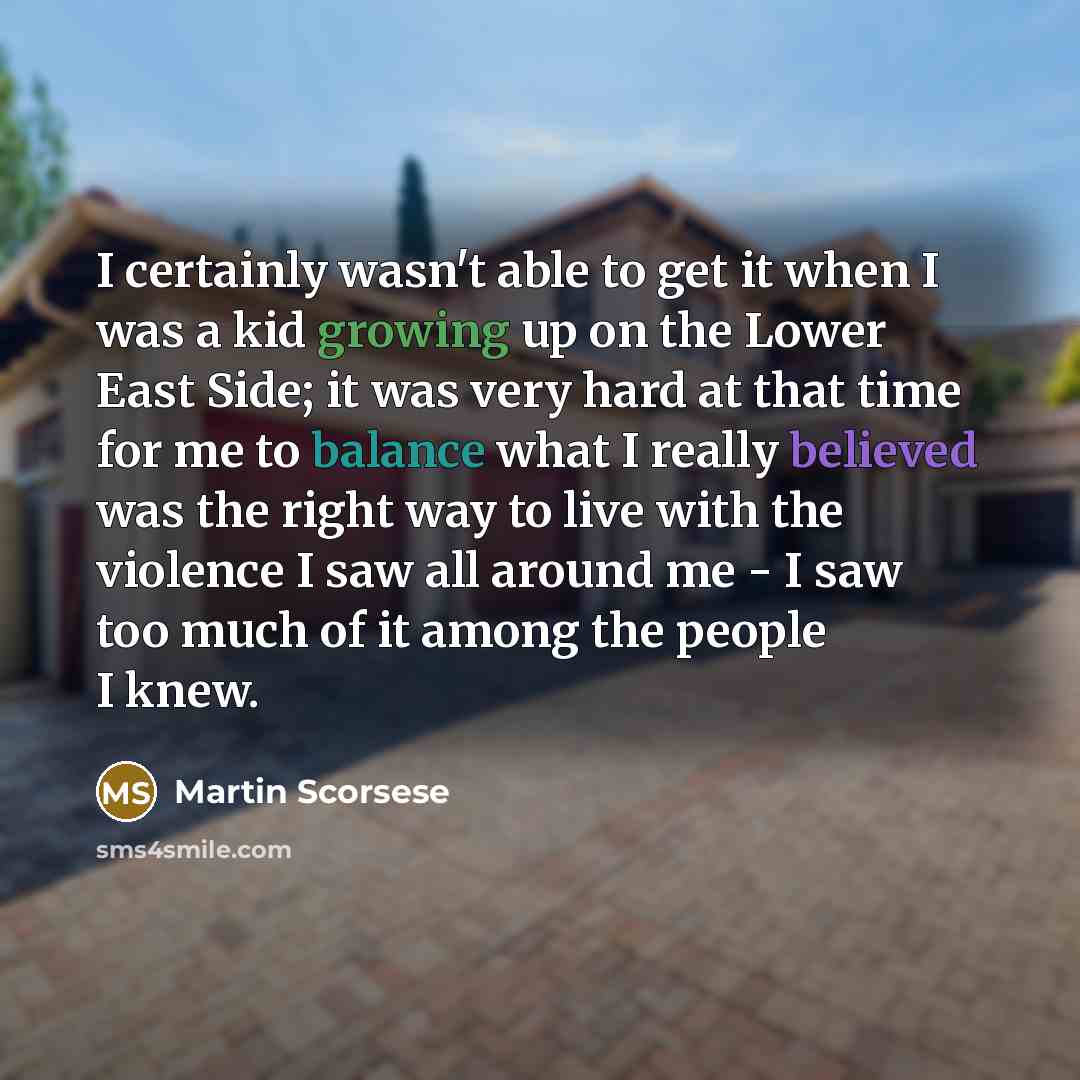 “I certainly wasn't able to get it when I was a kid growing up on the Lower East Side; it was very hard at that time for me to balance what I really believed was the right way to live with the violence I saw all around me - I saw too much of it among the people I knew.” quote by Martin Scorsese