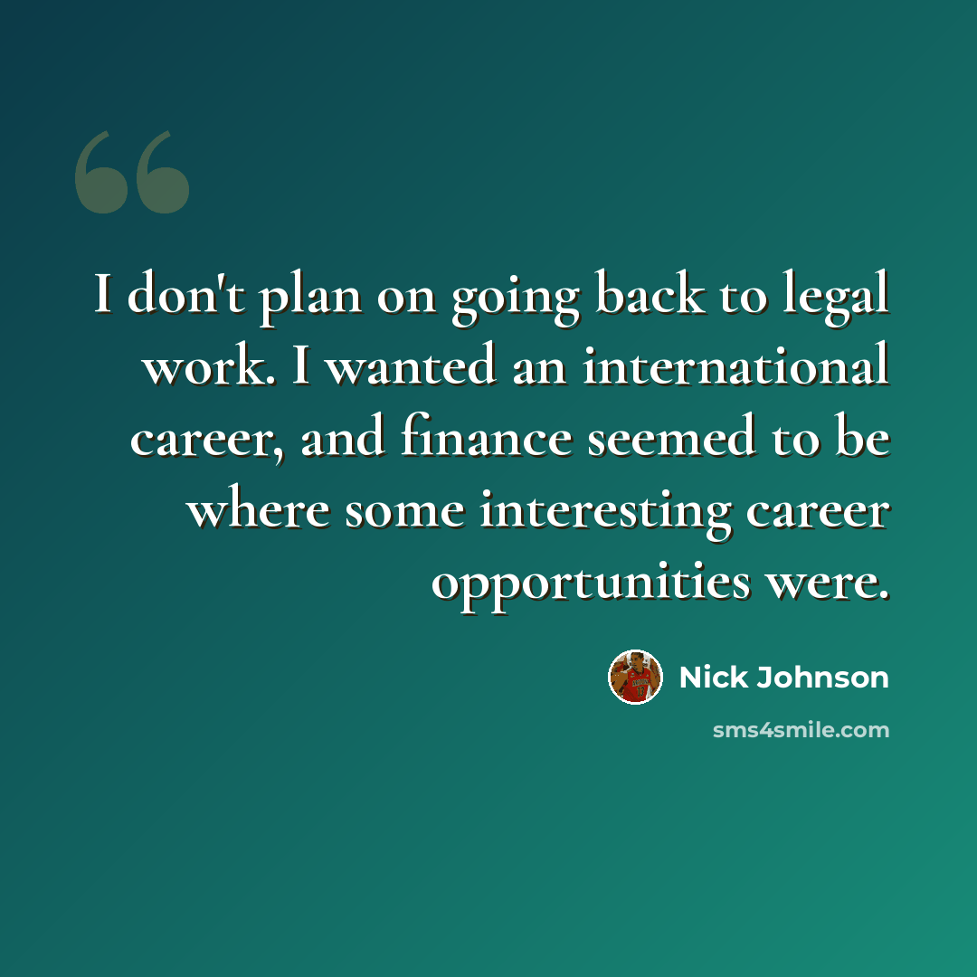 “I don't plan on going back to legal work. I wanted an international career, and finance seemed to be where some interesting career opportunities were.” quote by Nick Johnson