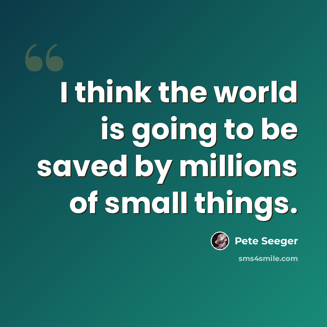 “I think the world is going to be saved by millions of small things.” quote by Pete Seeger