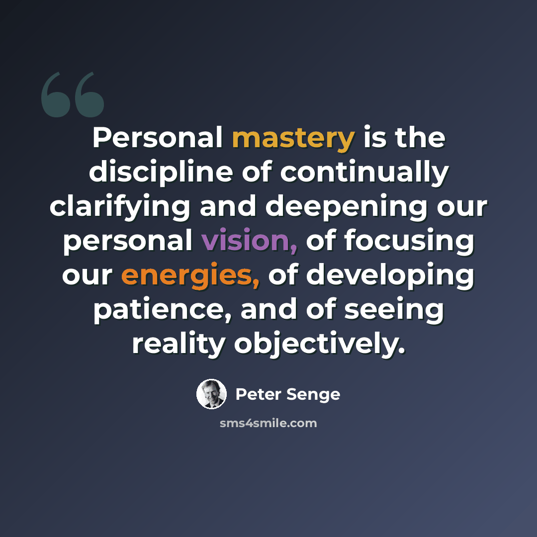 “Personal mastery is the discipline of continually clarifying and deepening our personal vision, of focusing our energies, of developing patience, and of seeing reality objectively.” quote by Peter Senge