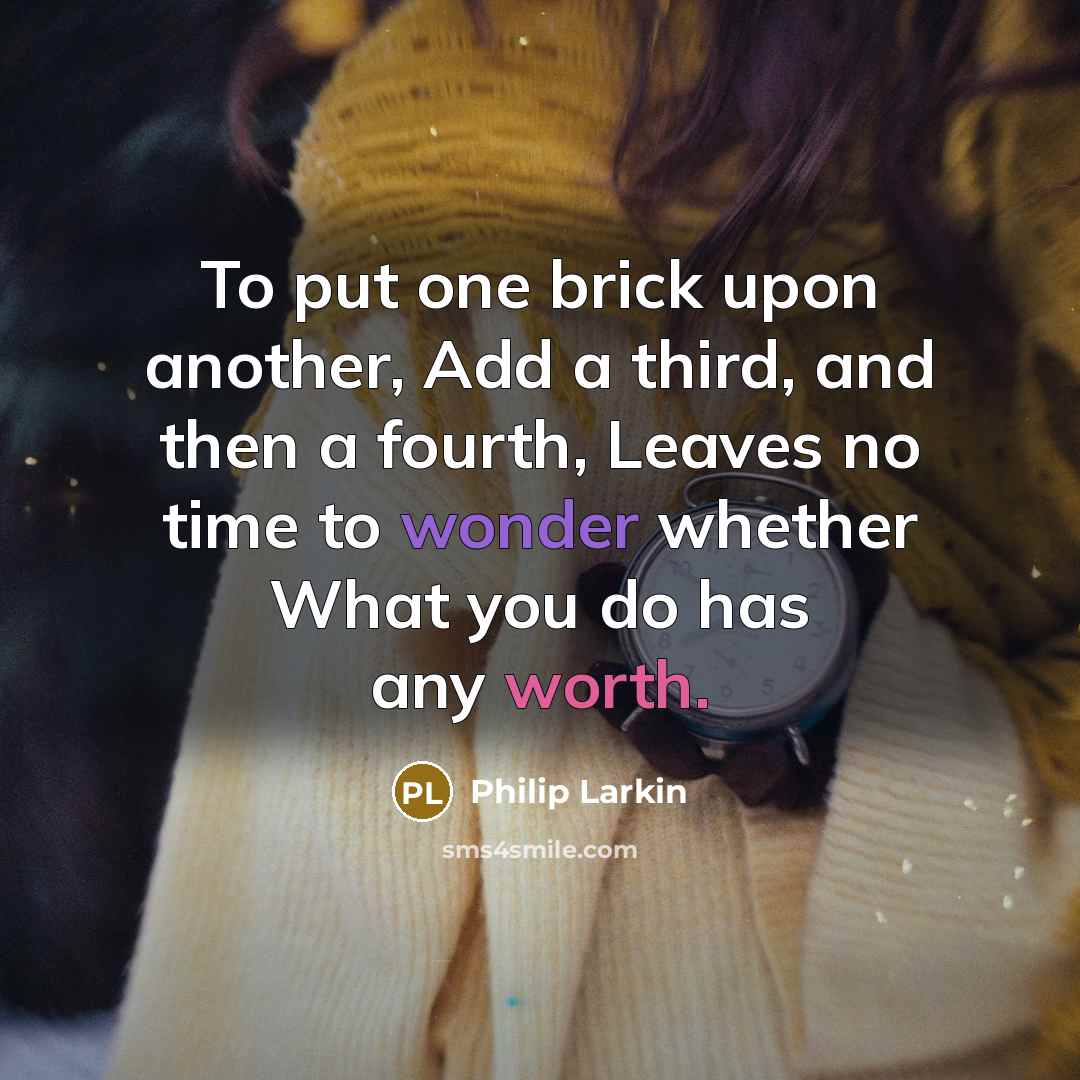 “To put one brick upon another, Add a third, and then a fourth, Leaves no time to wonder whether What you do has any worth.” quote by Philip Larkin