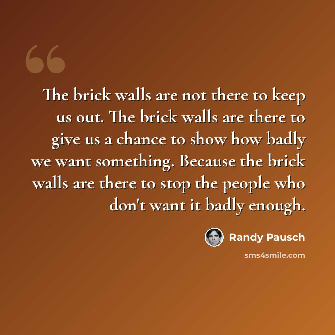 “The brick walls are not there to keep us out. The brick walls are there to give us a chance to show how badly we want something. Because the brick walls are there to stop the people who don't want it badly enough.” quote by Randy Pausch
