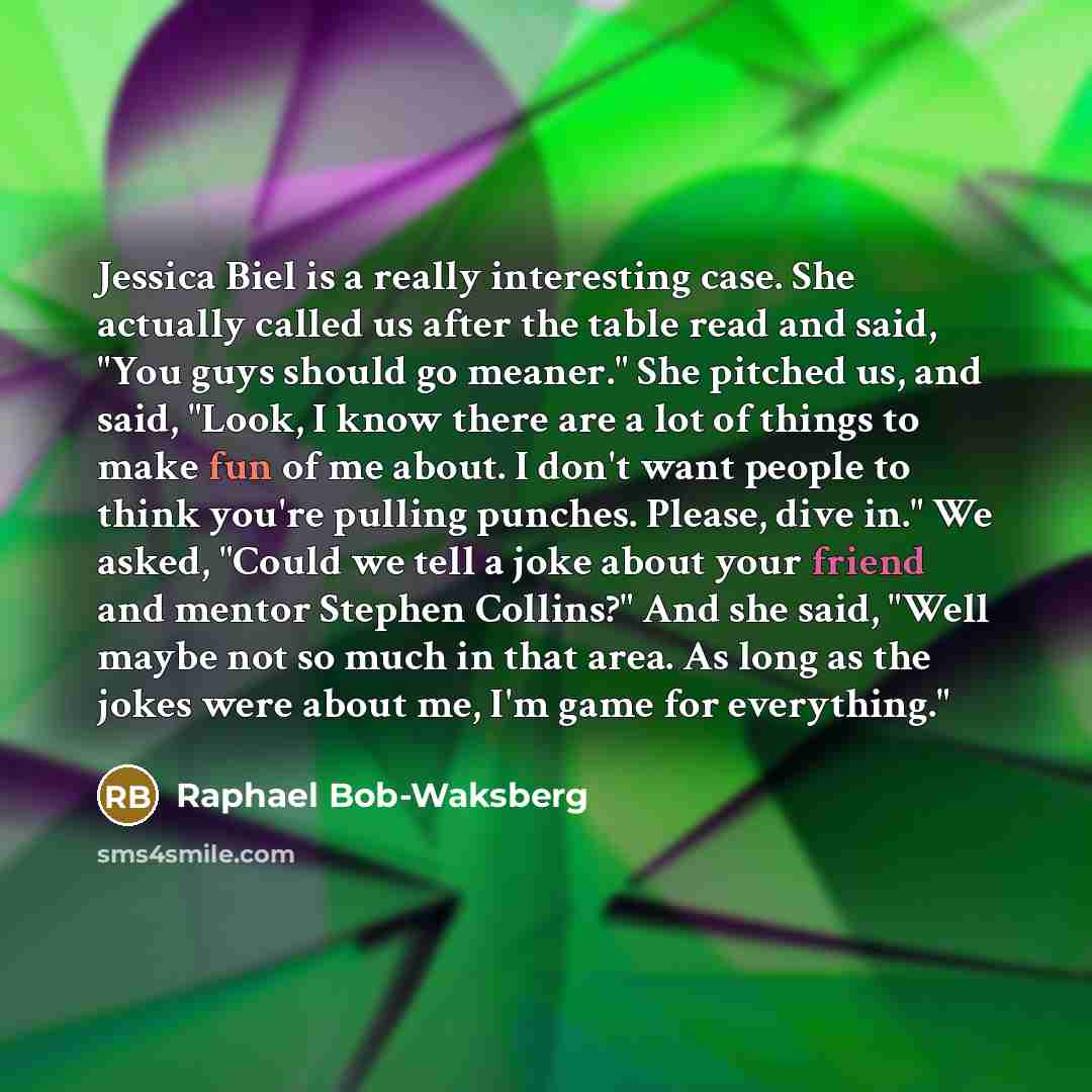 “Jessica Biel is a really interesting case. She actually called us after the table read and said, "You guys should go meaner." She pitched us, and said, "Look, I know there are a lot of things to make fun of me about. I don't want people to think you're pulling punches. Please, dive in." We asked…” quote by Raphael Bob-Waksberg