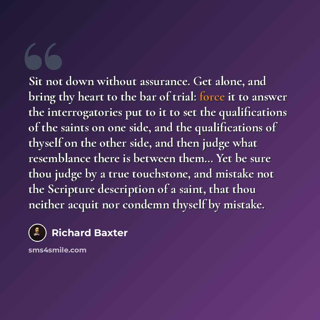 “Sit not down without assurance. Get alone, and bring thy heart to the bar of trial: force it to answer the interrogatories put to it to set the qualifications of the saints on one side, and the qualifications of thyself on the other side, and then judge what resemblance there is between them… Yet…” quote by Richard Baxter