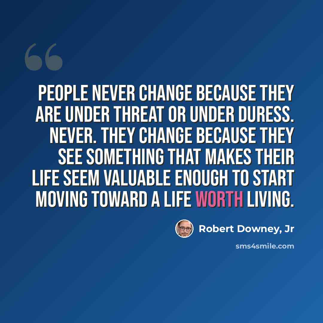 “People never change because they are under threat or under duress. Never. They change because they see something that makes their life seem valuable enough to start moving toward a life worth living.” quote by Robert Downey, Jr