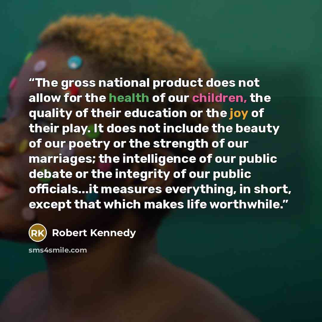 “The gross national product does not allow for the health of our children, the quality of their education or the joy of their play. It does not include the beauty of our poetry or the strength of our marriages; the intelligence of our public debate or the integrity of our public officials...it…” quote by Robert Kennedy