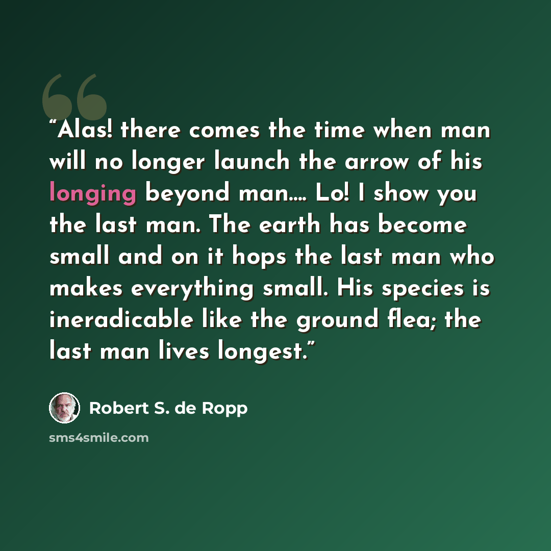 “Alas! there comes the time when man will no longer launch the arrow of his longing beyond man…. Lo! I show you the last man. The earth has become small and on it hops the last man who makes everything small. His species is ineradicable like the ground flea; the last man lives longest.” quote by Robert S. de Ropp