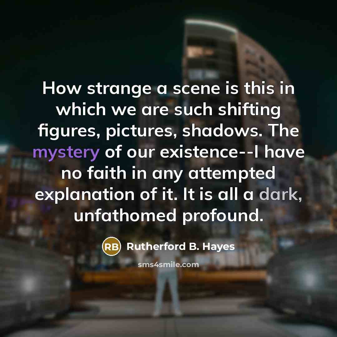 “How strange a scene is this in which we are such shifting figures, pictures, shadows. The mystery of our existence--I have no faith in any attempted explanation of it. It is all a dark, unfathomed profound.” quote by Rutherford B. Hayes
