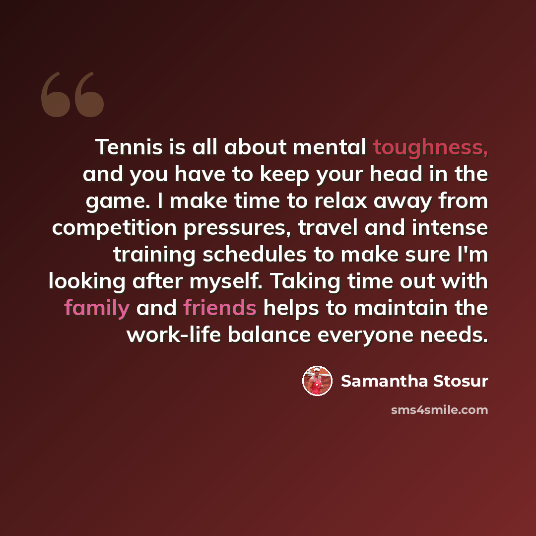 “Tennis is all about mental toughness, and you have to keep your head in the game. I make time to relax away from competition pressures, travel and intense training schedules to make sure I'm looking after myself. Taking time out with family and friends helps to maintain the work-life balance…” quote by Samantha Stosur