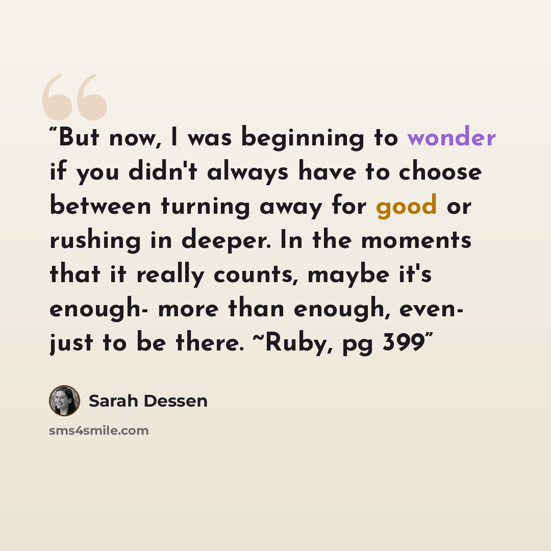 “But now, I was beginning to wonder if you didn't always have to choose between turning away for good or rushing in deeper. In the moments that it really counts, maybe it's enough- more than enough, even- just to be there. ~Ruby, pg 399” quote by Sarah Dessen