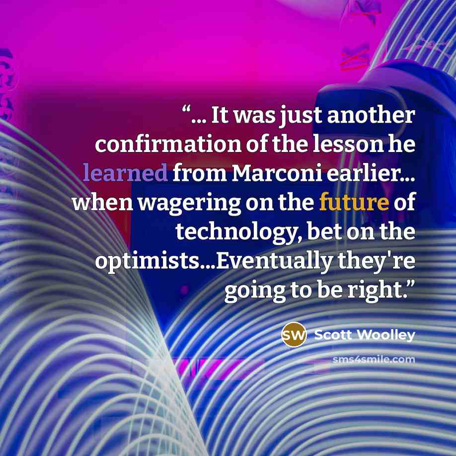 “... It was just another confirmation of the lesson he learned from Marconi earlier... when wagering on the future of technology, bet on the optimists...Eventually they're going to be right.” quote by Scott Woolley