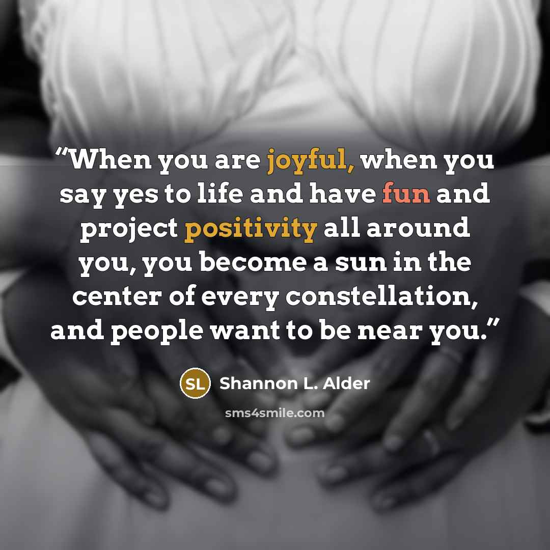 “When you are joyful, when you say yes to life and have fun and project positivity all around you, you become a sun in the center of every constellation, and people want to be near you.” quote by Shannon L. Alder