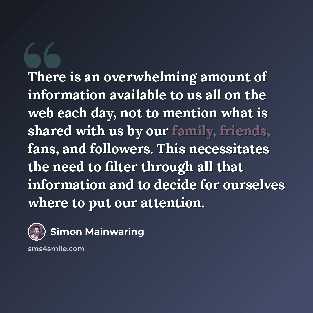 “There is an overwhelming amount of information available to us all on the web each day, not to mention what is shared with us by our family, friends, fans, and followers. This necessitates the need to filter through all that information and to decide for ourselves where to put our attention.” quote by Simon Mainwaring