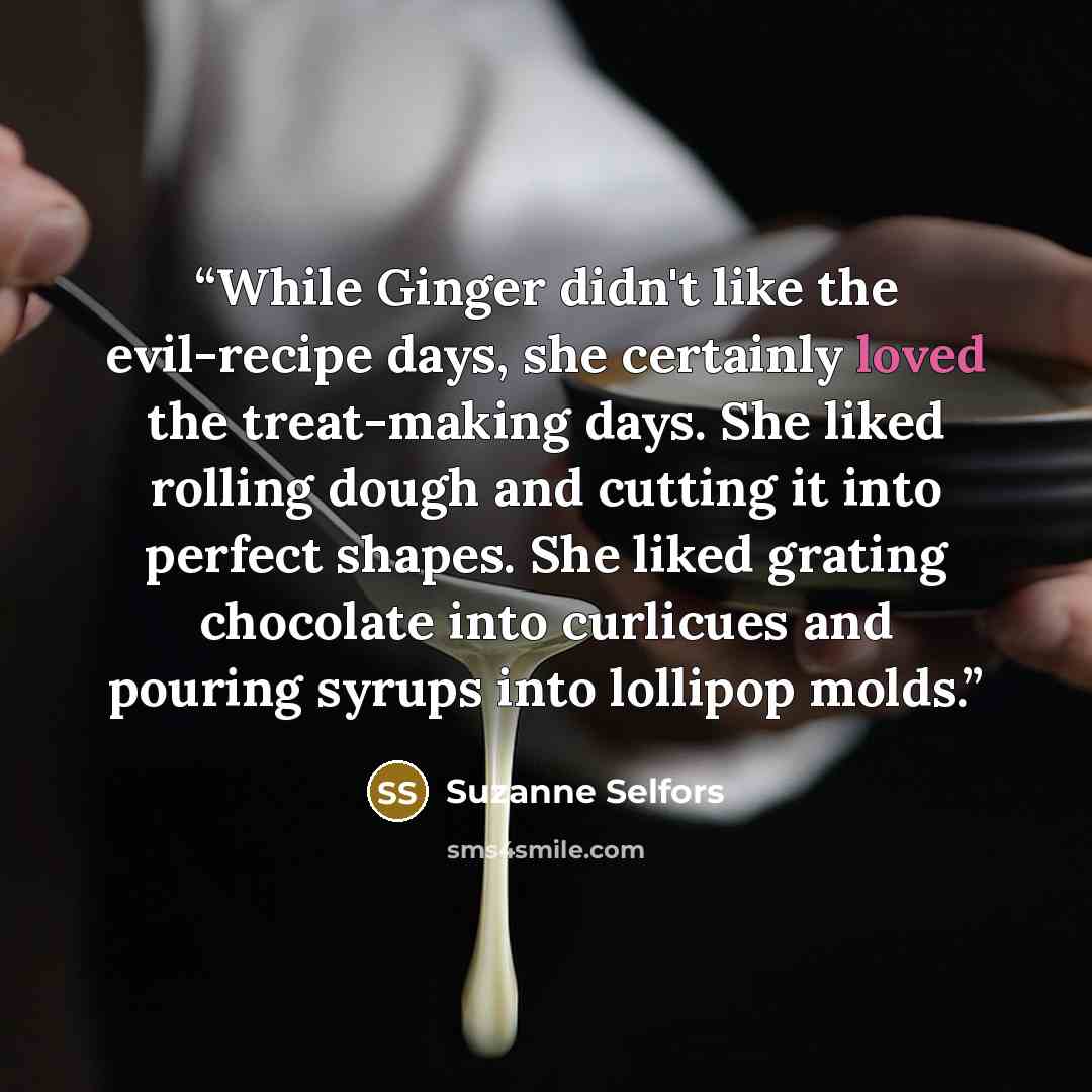 “While Ginger didn't like the evil-recipe days, she certainly loved the treat-making days. She liked rolling dough and cutting it into perfect shapes. She liked grating chocolate into curlicues and pouring syrups into lollipop molds.” quote by Suzanne Selfors