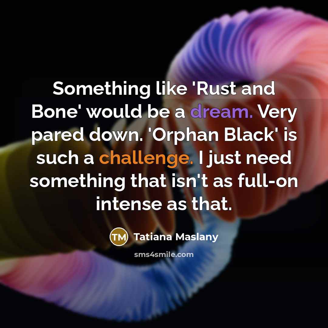 “Something like 'Rust and Bone' would be a dream. Very pared down. 'Orphan Black' is such a challenge. I just need something that isn't as full-on intense as that.” quote by Tatiana Maslany