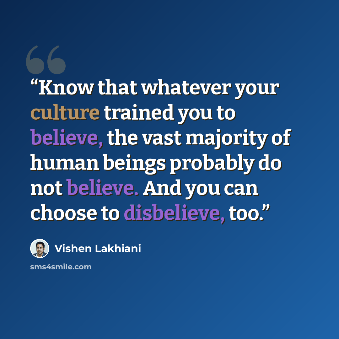 “Know that whatever your culture trained you to believe, the vast majority of human beings probably do not believe. And you can choose to disbelieve, too.” quote by Vishen Lakhiani