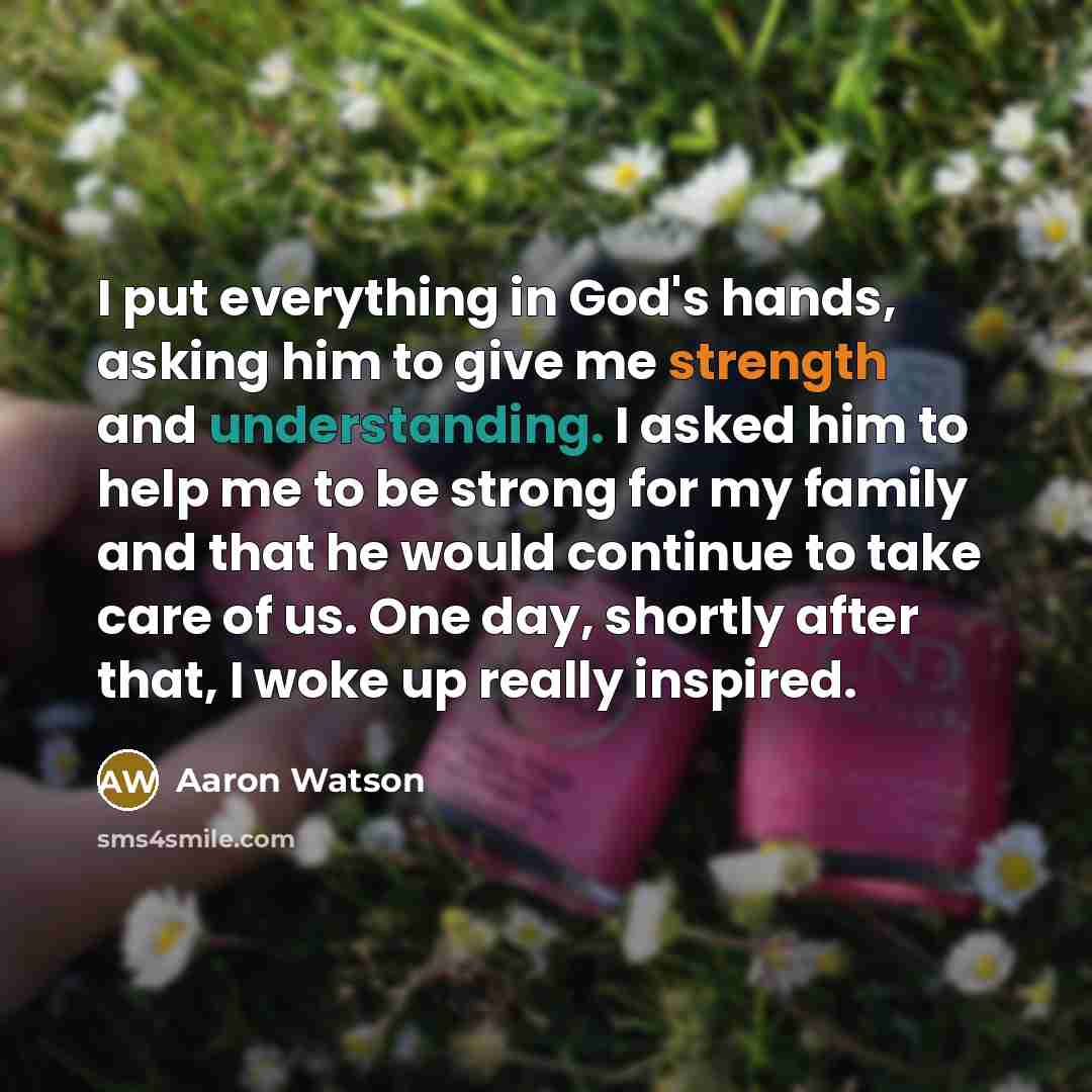 “I put everything in God's hands, asking him to give me strength and understanding. I asked him to help me to be strong for my family and that he would continue to take care of us. One day, shortly after that, I woke up really inspired.” quote by Aaron Watson