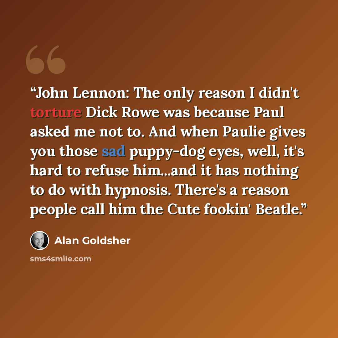 “John Lennon: The only reason I didn't torture Dick Rowe was because Paul asked me not to. And when Paulie gives you those sad puppy-dog eyes, well, it's hard to refuse him...and it has nothing to do with hypnosis. There's a reason people call him the Cute fookin' Beatle.” quote by Alan Goldsher