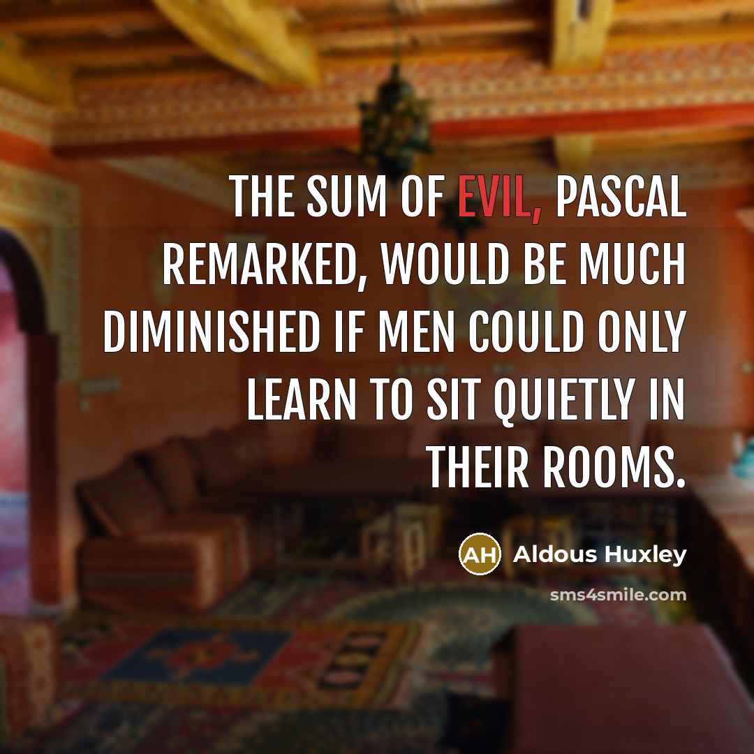 “The sum of evil, Pascal remarked, would be much diminished if men could only learn to sit quietly in their rooms.” quote by Aldous Huxley