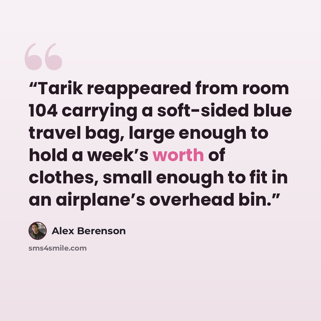 “Tarik reappeared from room 104 carrying a soft-sided blue travel bag, large enough to hold a week’s worth of clothes, small enough to fit in an airplane’s overhead bin.” quote by Alex Berenson