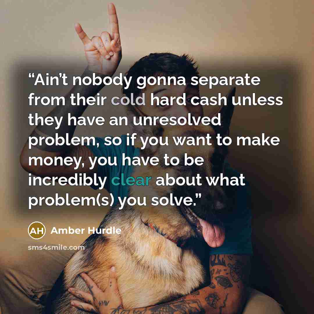 “Ain’t nobody gonna separate from their cold hard cash unless they have an unresolved problem, so if you want to make money, you have to be incredibly clear about what problem(s) you solve.” quote by Amber Hurdle