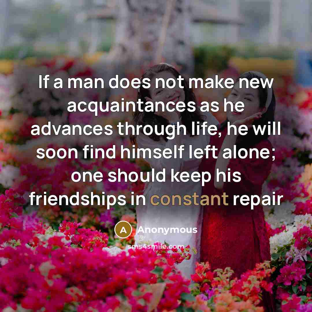“If a man does not make new acquaintances as he advances through life, he will soon find himself left alone; one should keep his friendships in constant repair” quote by Anonymous
