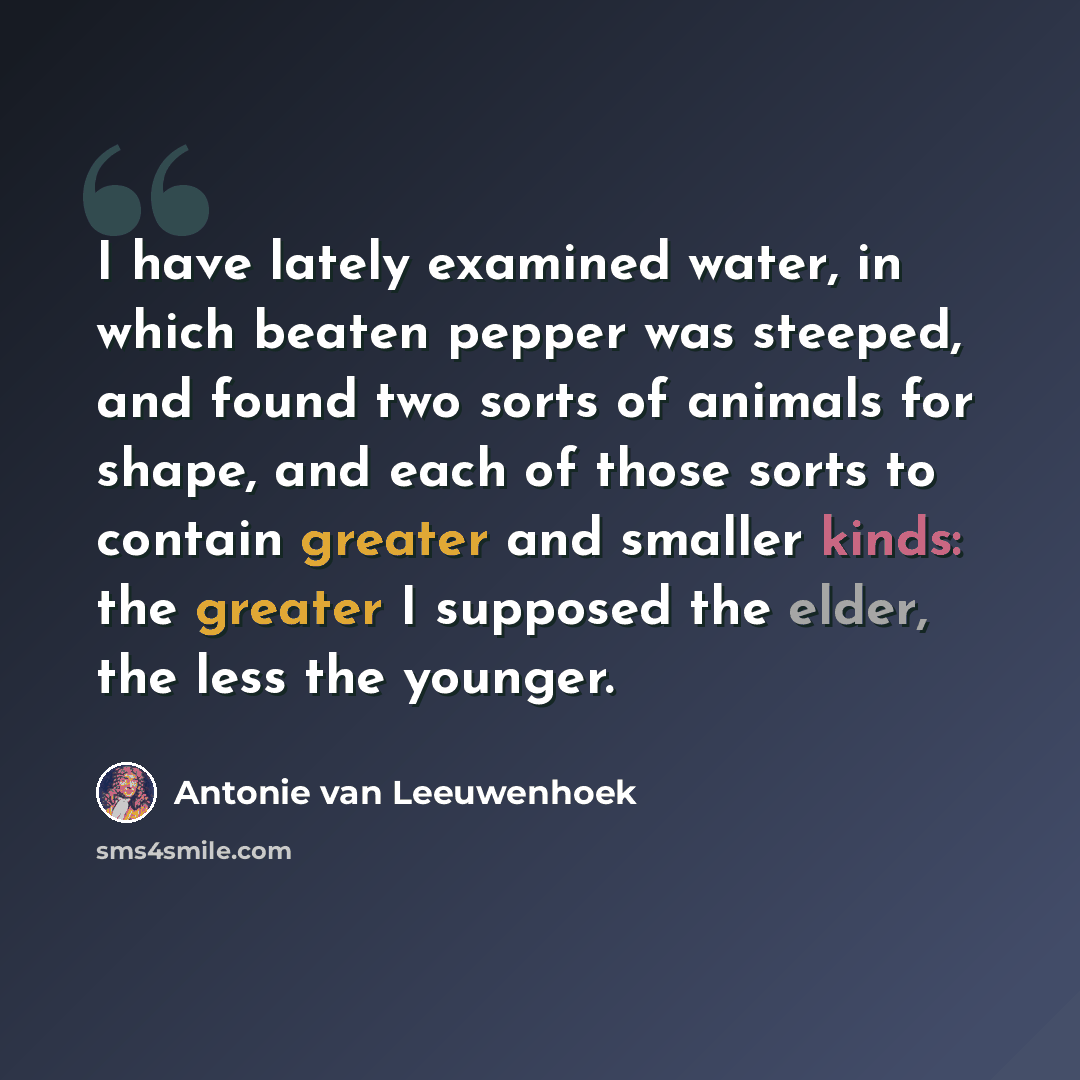 “I have lately examined water, in which beaten pepper was steeped, and found two sorts of animals for shape, and each of those sorts to contain greater and smaller kinds: the greater I supposed the elder, the less the younger.” quote by Antonie van Leeuwenhoek