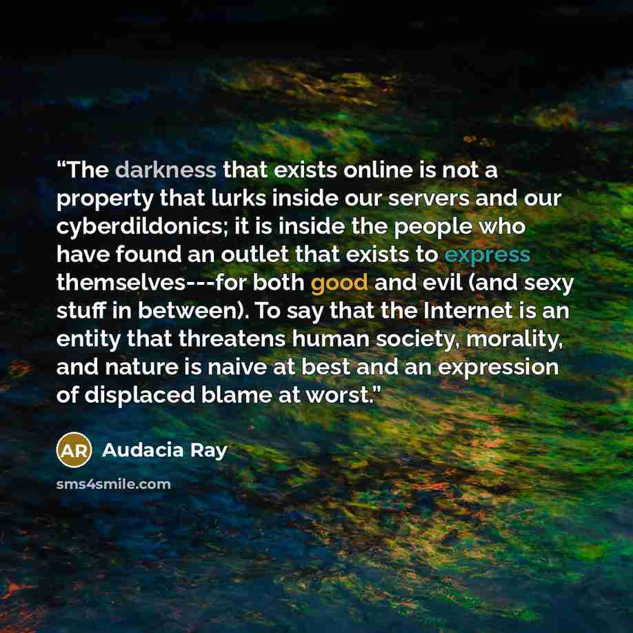 “The darkness that exists online is not a property that lurks inside our servers and our cyberdildonics; it is inside the people who have found an outlet that exists to express themselves---for both good and evil (and sexy stuff in between). To say that the Internet is an entity that threatens…” quote by Audacia Ray