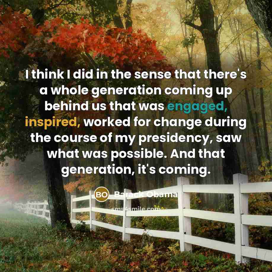 “I think I did in the sense that there's a whole generation coming up behind us that was engaged, inspired, worked for change during the course of my presidency, saw what was possible. And that generation, it's coming.” quote by Barack Obama