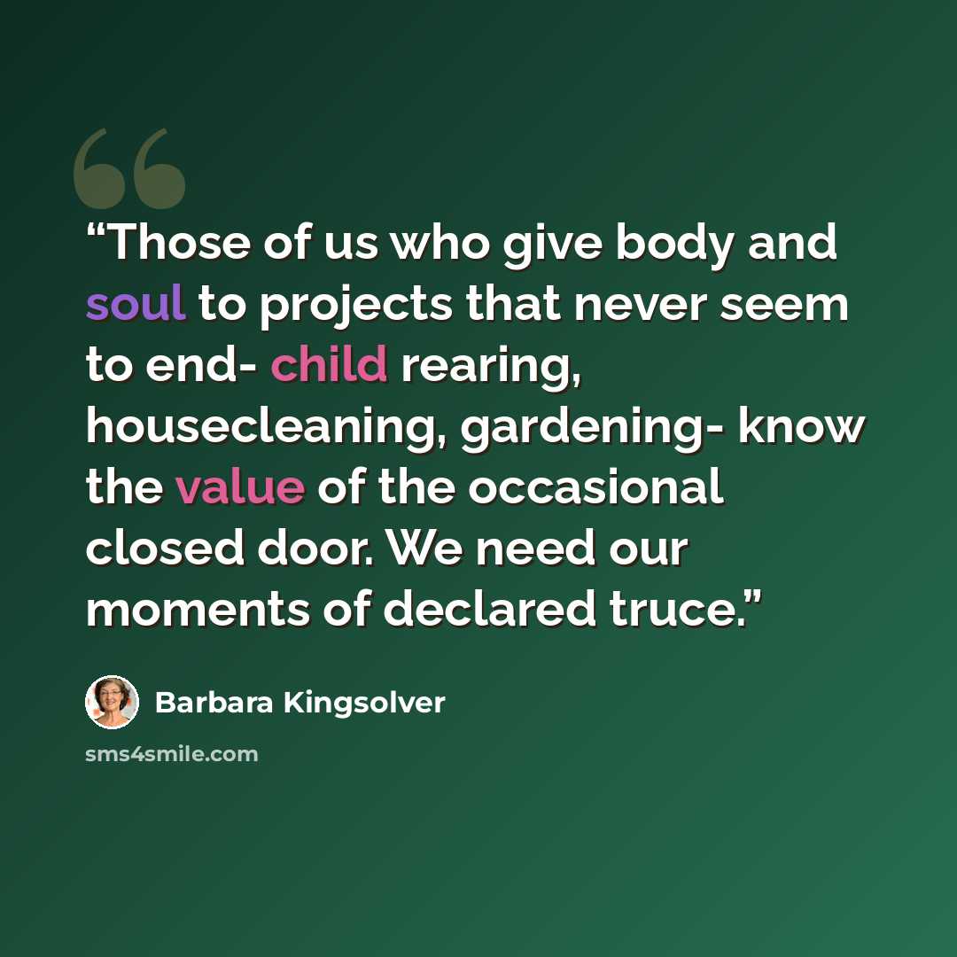 “Those of us who give body and soul to projects that never seem to end- child rearing, housecleaning, gardening- know the value of the occasional closed door. We need our moments of declared truce.” quote by Barbara Kingsolver