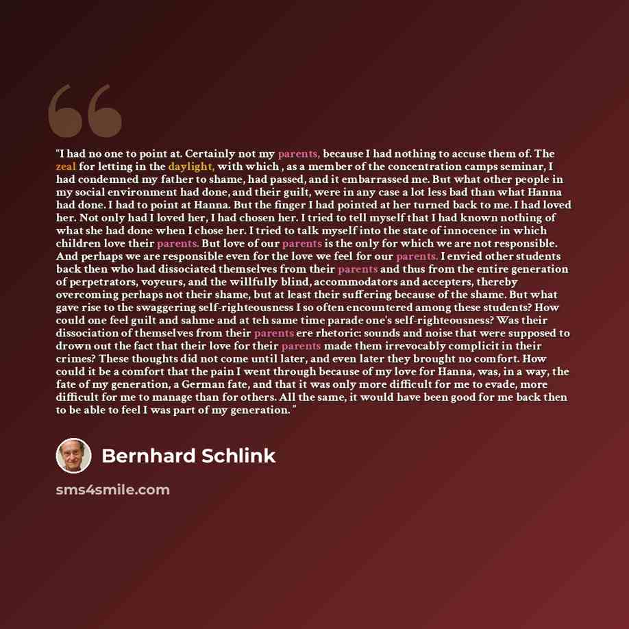 “I had no one to point at. Certainly not my parents, because I had nothing to accuse them of. The zeal for letting in the daylight, with which , as a member of the concentration camps seminar, I had condemned my father to shame, had passed, and it embarrassed me. But what other people in my social…” quote by Bernhard Schlink