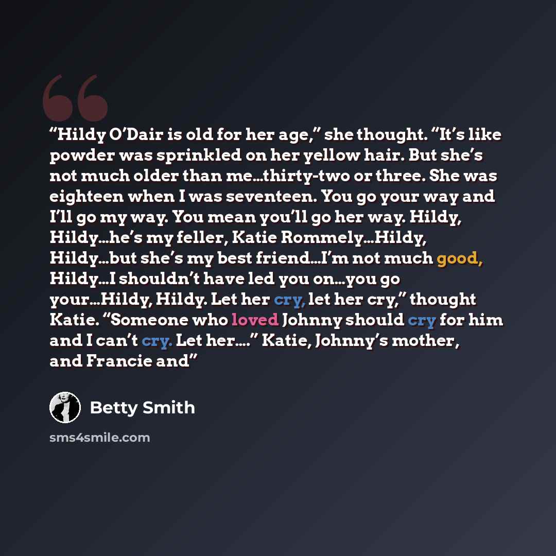 “Hildy O’Dair is old for her age,” she thought. “It’s like powder was sprinkled on her yellow hair. But she’s not much older than me…thirty-two or three. She was eighteen when I was seventeen. You go your way and I’ll go my way. You mean you’ll go her way. Hildy, Hildy…he’s my feller, Katie…” quote by Betty Smith