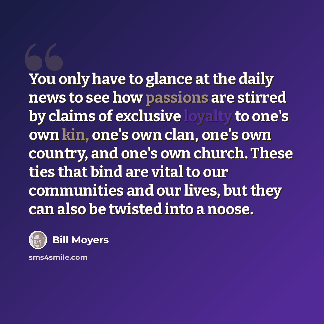 “You only have to glance at the daily news to see how passions are stirred by claims of exclusive loyalty to one's own kin, one's own clan, one's own country, and one's own church. These ties that bind are vital to our communities and our lives, but they can also be twisted into a noose.” quote by Bill Moyers