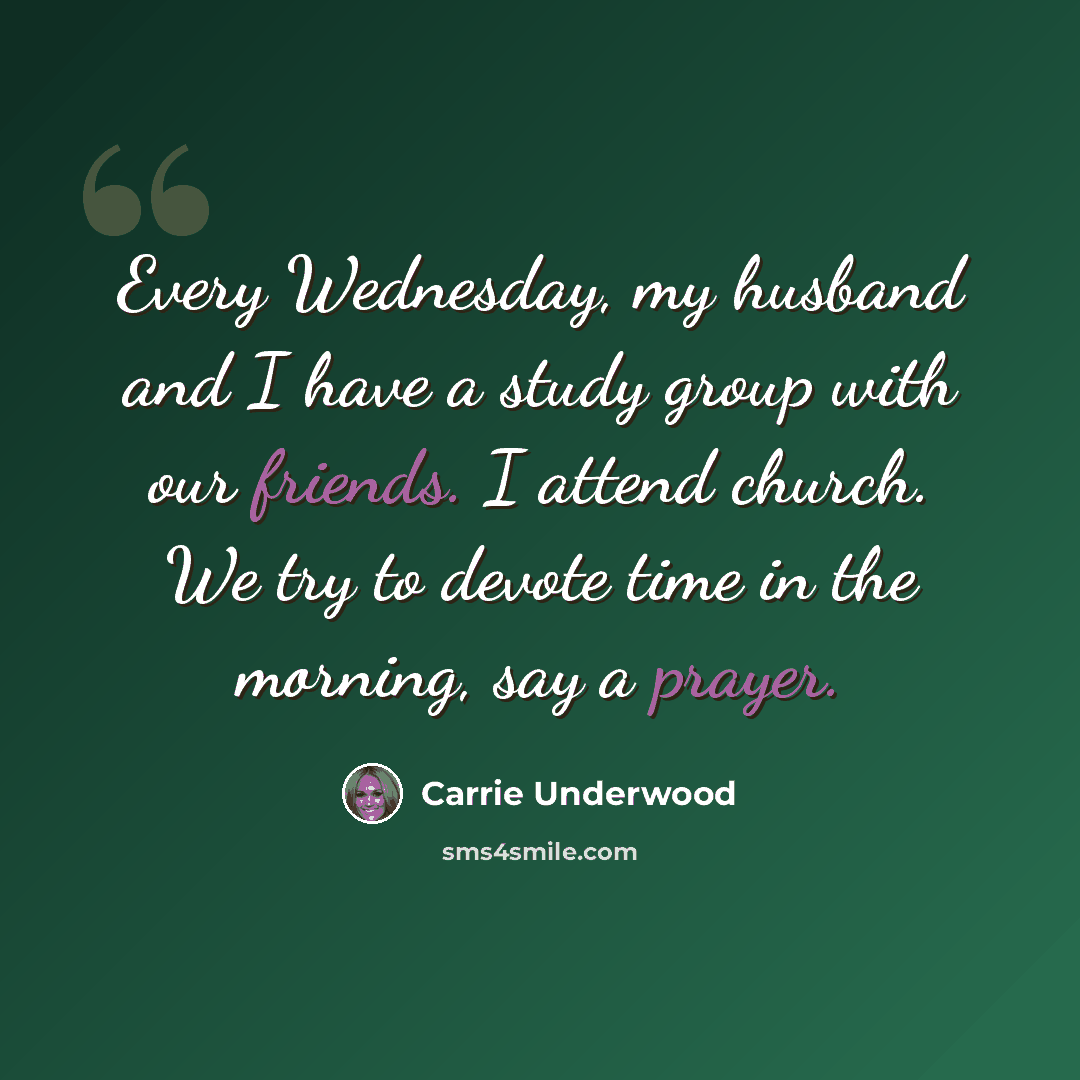 “Every Wednesday, my husband and I have a study group with our friends. I attend church. We try to devote time in the morning, say a prayer.” quote by Carrie Underwood