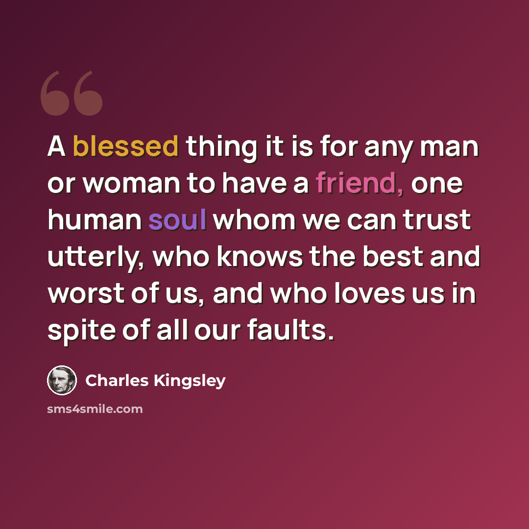 “A blessed thing it is for any man or woman to have a friend, one human soul whom we can trust utterly, who knows the best and worst of us, and who loves us in spite of all our faults.” quote by Charles Kingsley