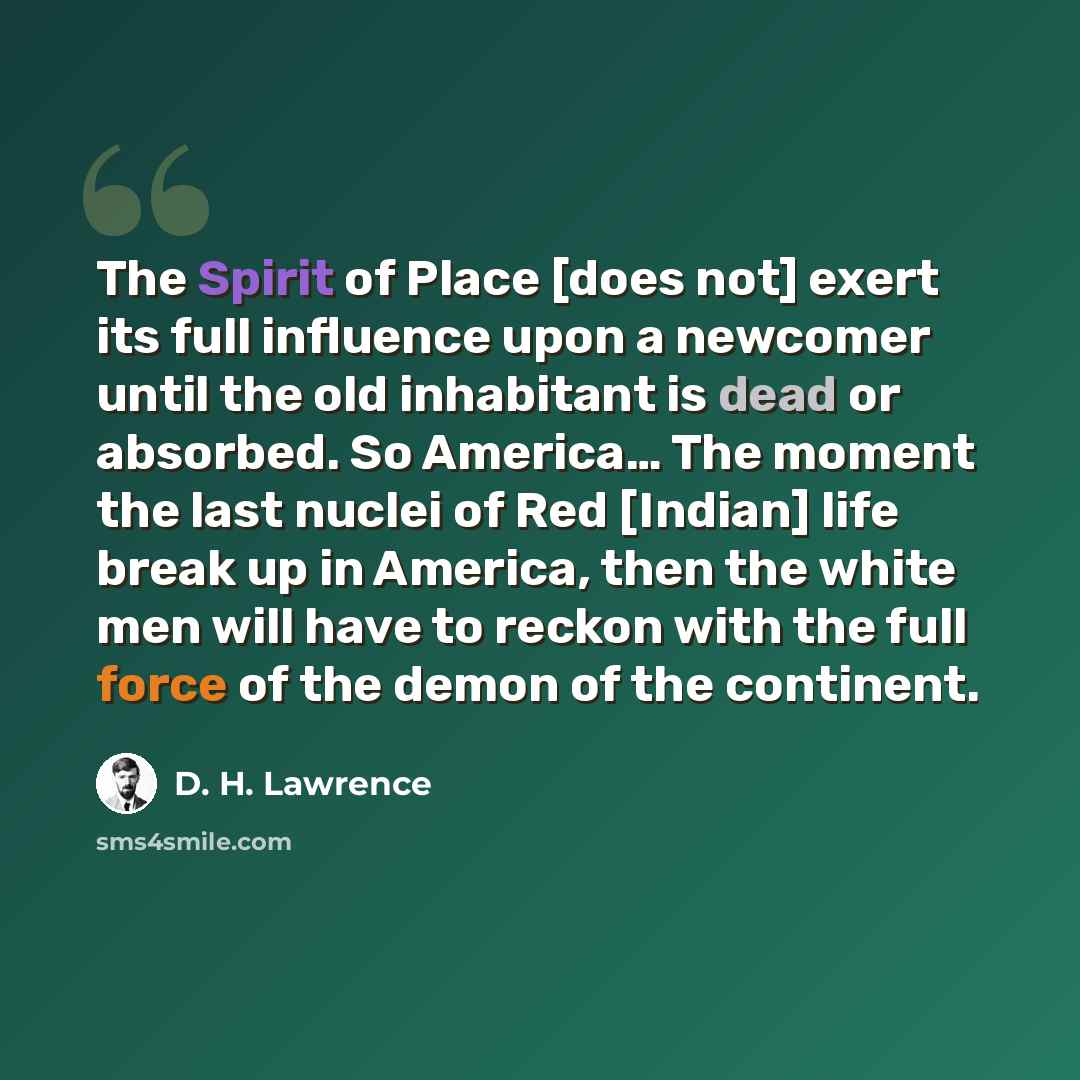 “The Spirit of Place [does not] exert its full influence upon a newcomer until the old inhabitant is dead or absorbed. So America… The moment the last nuclei of Red [Indian] life break up in America, then the white men will have to reckon with the full force of the demon of the continent.” quote by D. H. Lawrence