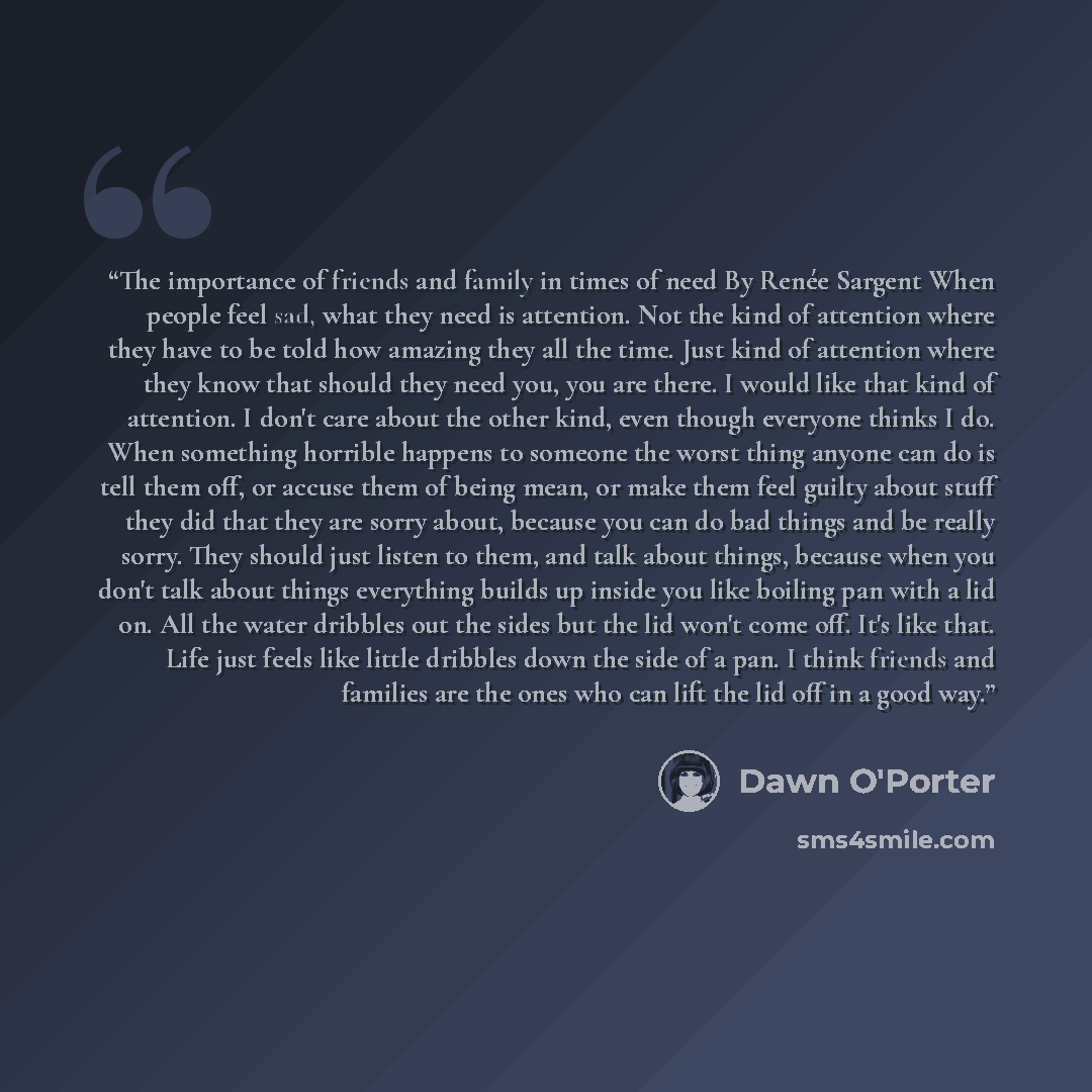 “The importance of friends and family in times of need By Renée Sargent When people feel sad, what they need is attention. Not the kind of attention where they have to be told how amazing they all the time. Just kind of attention where they know that should they need you, you are there. I would…” quote by Dawn O'Porter
