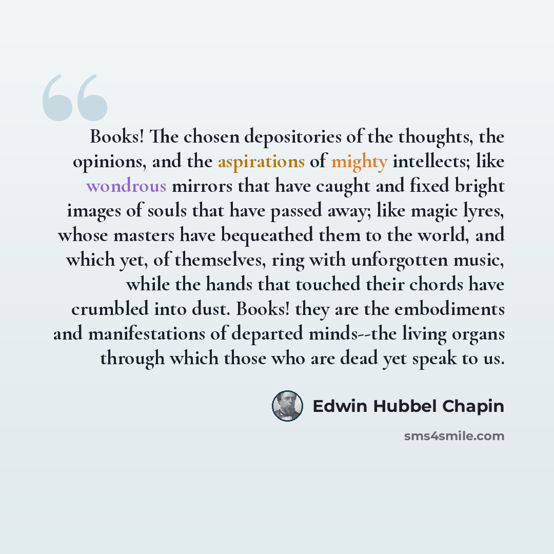 “Books! The chosen depositories of the thoughts, the opinions, and the aspirations of mighty intellects; like wondrous mirrors that have caught and fixed bright images of souls that have passed away; like magic lyres, whose masters have bequeathed them to the world, and which yet, of themselves…” quote by Edwin Hubbel Chapin