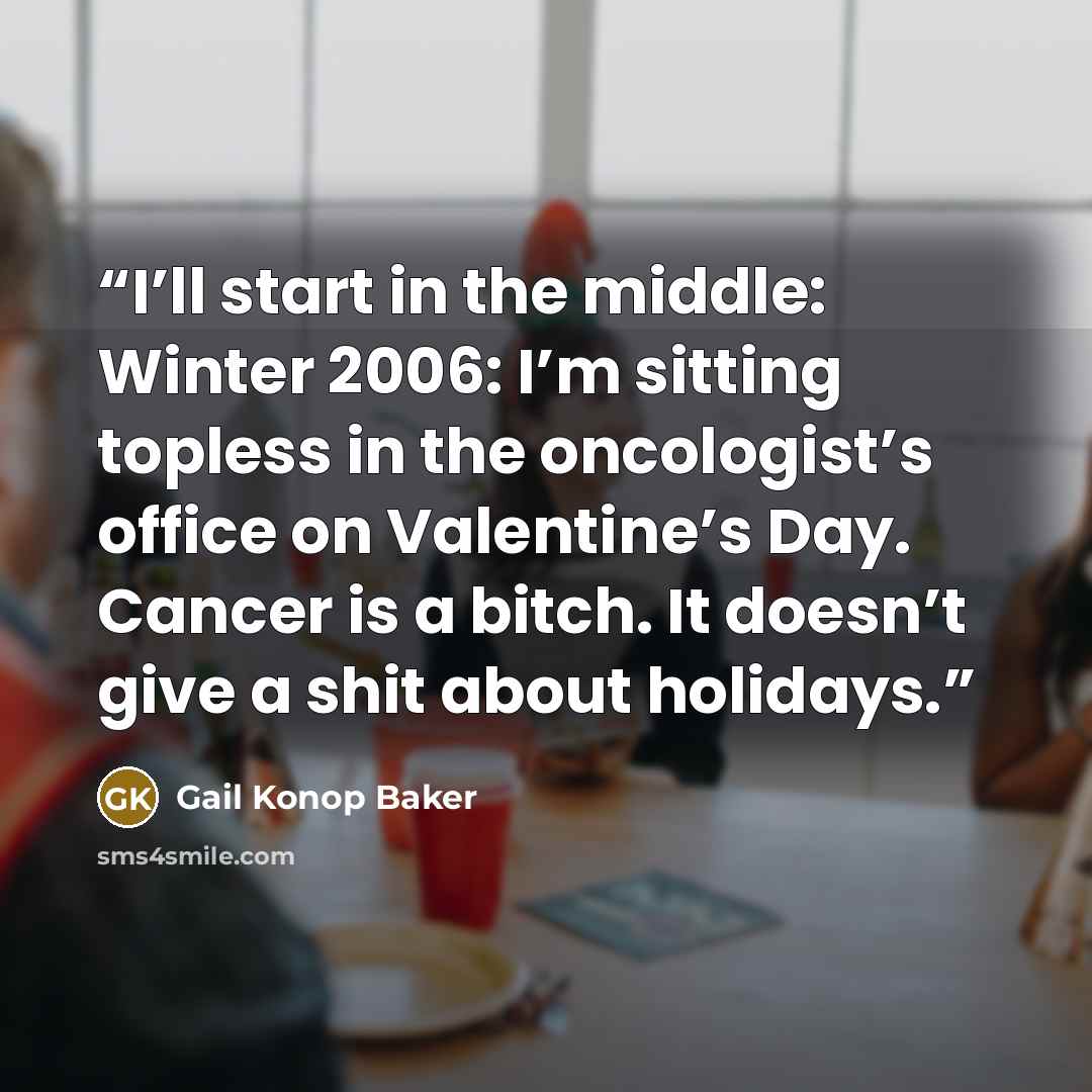 “I’ll start in the middle: Winter 2006: I’m sitting topless in the oncologist’s office on Valentine’s Day. Cancer is a bitch. It doesn’t give a shit about holidays.” quote by Gail Konop Baker