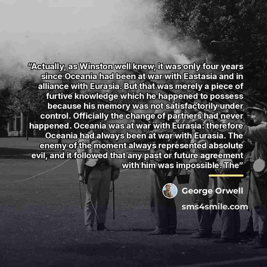 “Actually, as Winston well knew, it was only four years since Oceania had been at war with Eastasia and in alliance with Eurasia. But that was merely a piece of furtive knowledge which he happened to possess because his memory was not satisfactorily under control. Officially the change of partners…” quote by George Orwell