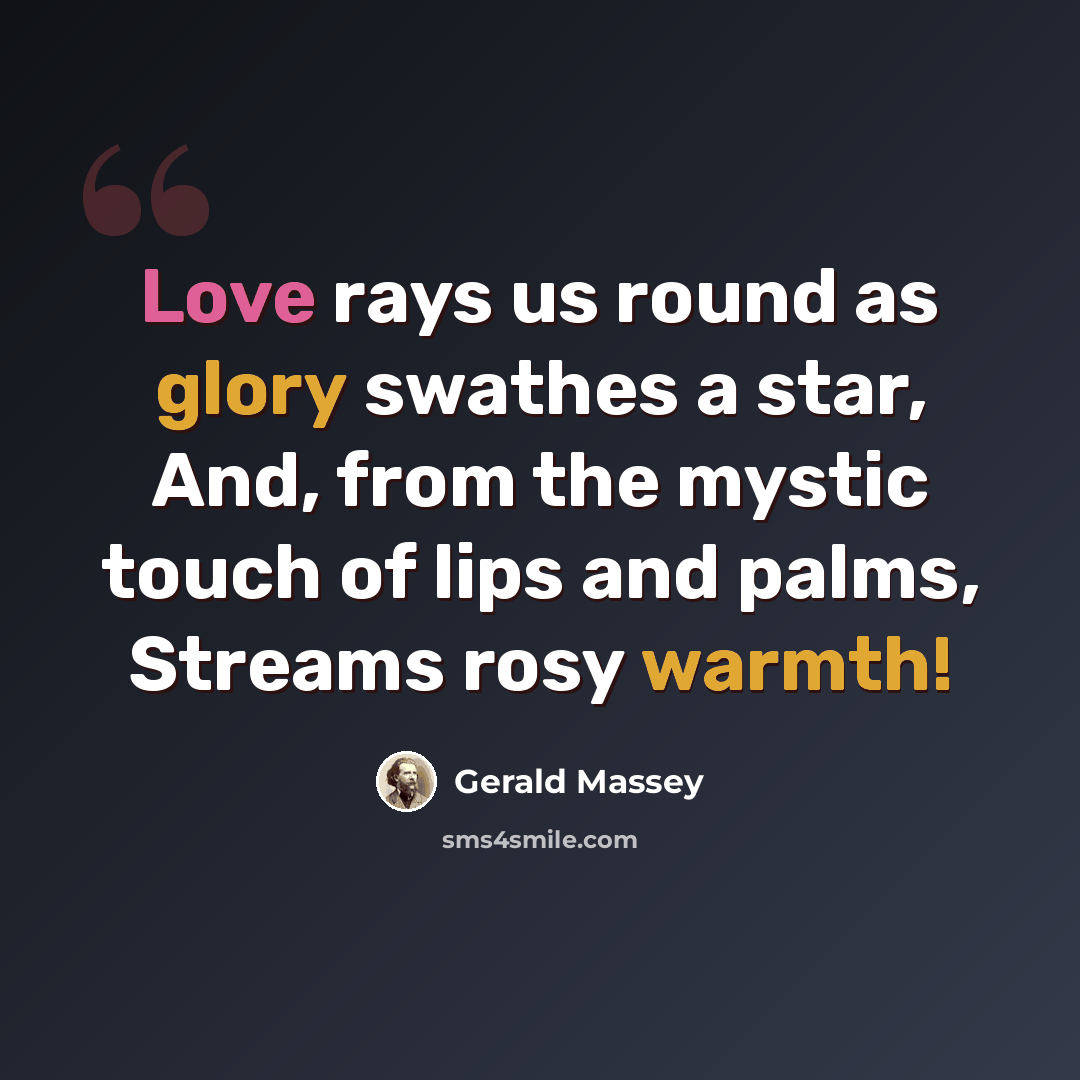 “Love rays us round as glory swathes a star, And, from the mystic touch of lips and palms, Streams rosy warmth!” quote by Gerald Massey