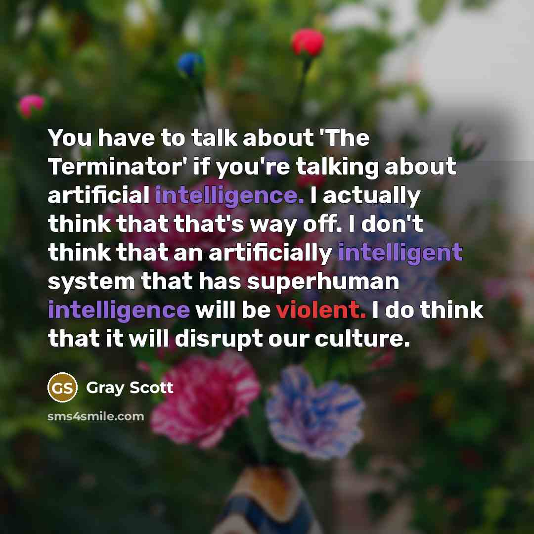 “You have to talk about 'The Terminator' if you're talking about artificial intelligence. I actually think that that's way off. I don't think that an artificially intelligent system that has superhuman intelligence will be violent. I do think that it will disrupt our culture.” quote by Gray Scott