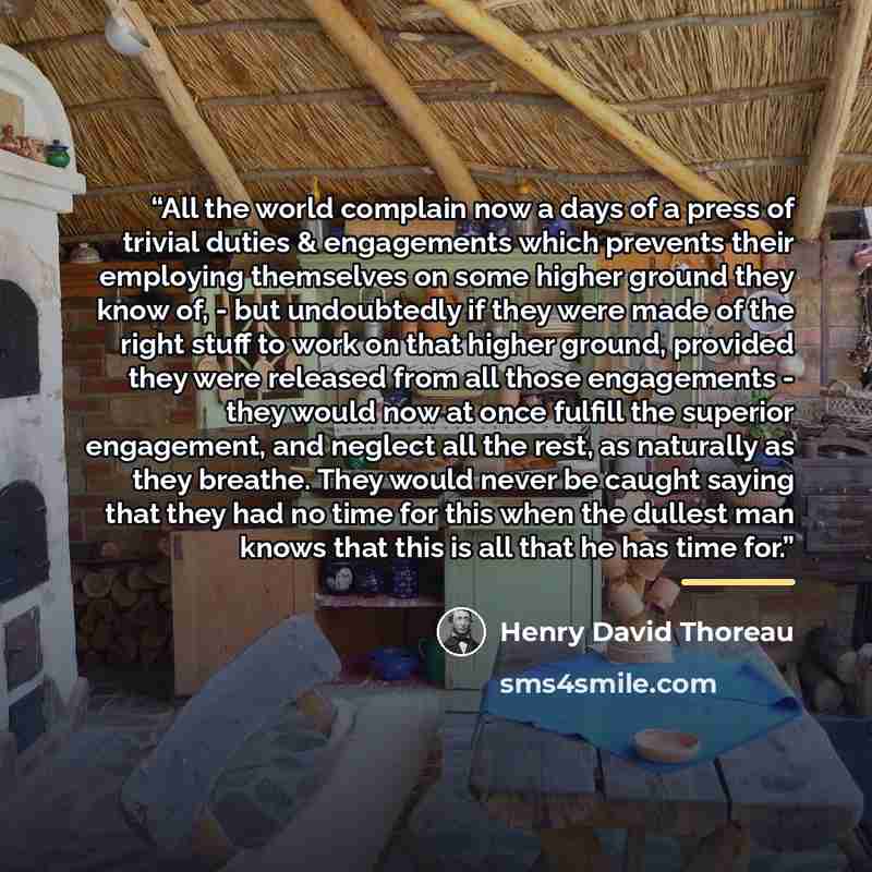“All the world complain now a days of a press of trivial duties & engagements which prevents their employing themselves on some higher ground they know of, - but undoubtedly if they were made of the right stuff to work on that higher ground, provided they were released from all those engagements…” quote by Henry David Thoreau