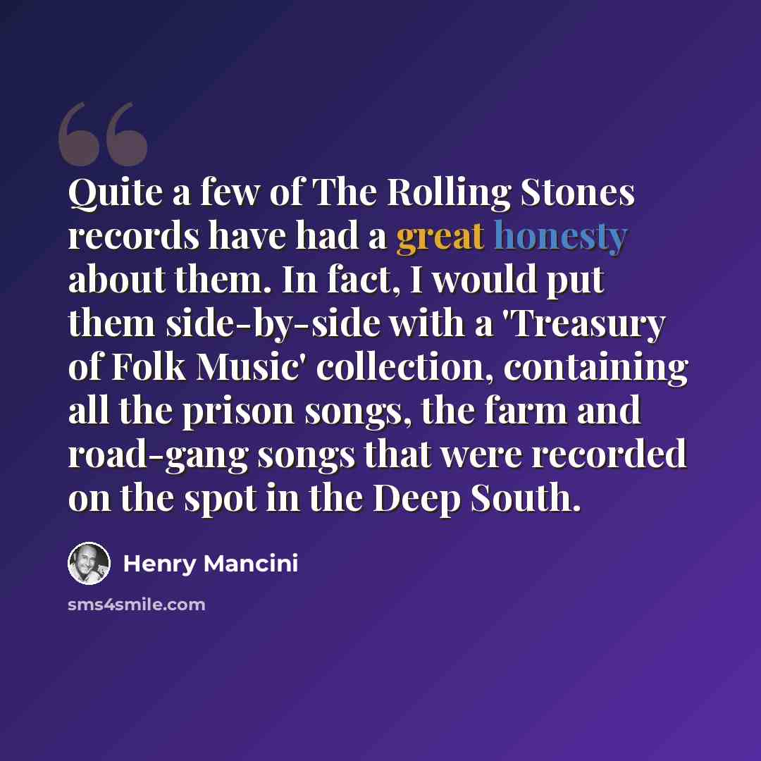 “Quite a few of The Rolling Stones records have had a great honesty about them. In fact, I would put them side-by-side with a 'Treasury of Folk Music' collection, containing all the prison songs, the farm and road-gang songs that were recorded on the spot in the Deep South.” quote by Henry Mancini